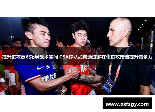 提升进攻意识拓展战术空间 CBA球队如何通过多样化进攻策略提升竞争力
